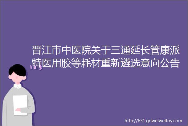 晋江市中医院关于三通延长管康派特医用胶等耗材重新遴选意向公告